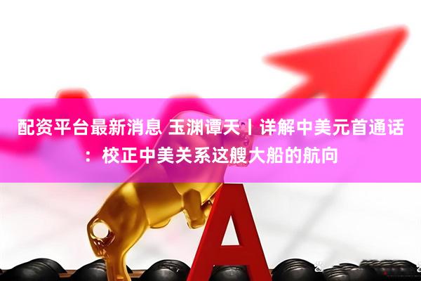 配资平台最新消息 玉渊谭天丨详解中美元首通话：校正中美关系这艘大船的航向