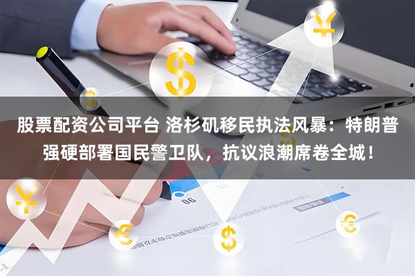 股票配资公司平台 洛杉矶移民执法风暴：特朗普强硬部署国民警卫队，抗议浪潮席卷全城！