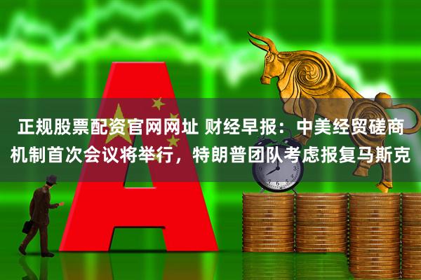 正规股票配资官网网址 财经早报：中美经贸磋商机制首次会议将举行，特朗普团队考虑报复马斯克