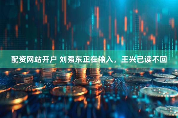 配资网站开户 刘强东正在输入，王兴已读不回