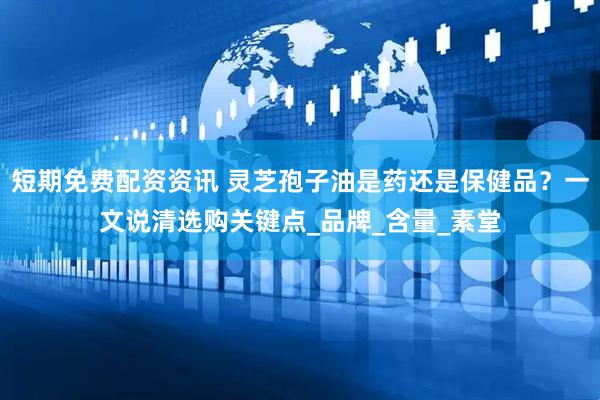 短期免费配资资讯 灵芝孢子油是药还是保健品？一文说清选购关键点_品牌_含量_素堂