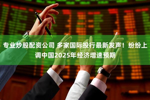 专业炒股配资公司 多家国际投行最新发声！纷纷上调中国2025年经济增速预期