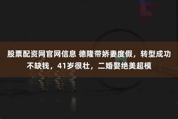 股票配资网官网信息 德隆带娇妻度假，转型成功不缺钱，41岁很壮，二婚娶绝美超模