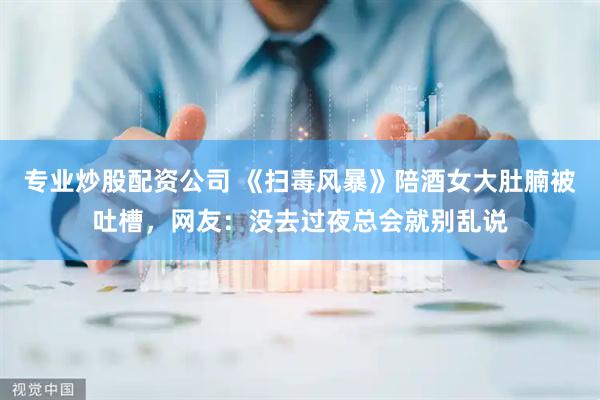 专业炒股配资公司 《扫毒风暴》陪酒女大肚腩被吐槽，网友：没去过夜总会就别乱说