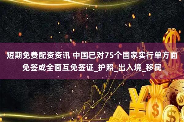 短期免费配资资讯 中国已对75个国家实行单方面免签或全面互免签证_护照_出入境_移民