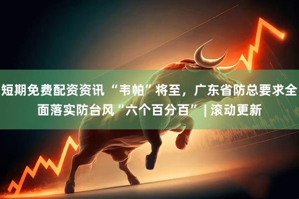 短期免费配资资讯 “韦帕”将至，广东省防总要求全面落实防台风“六个百分百” | 滚动更新