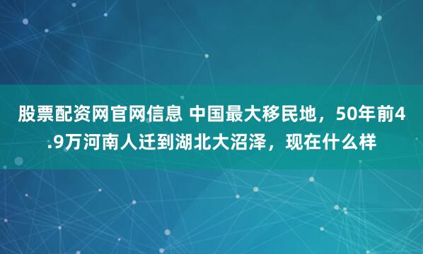 股票配资网官网信息 中国最大移民地，50年前4.9万河南人迁到湖北大沼泽，现在什么样