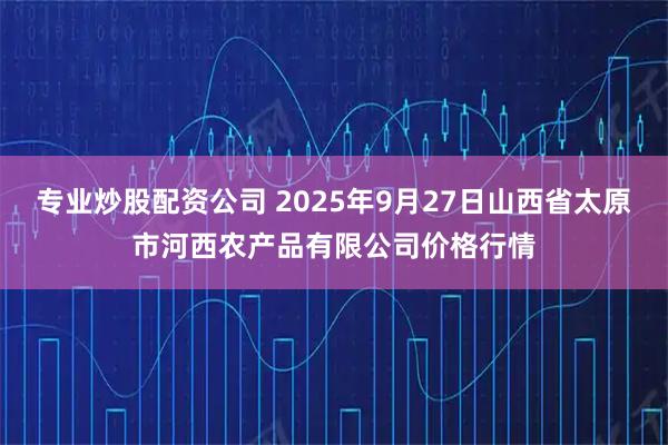 专业炒股配资公司 2025年9月27日山西省太原市河西农产品有限公司价格行情