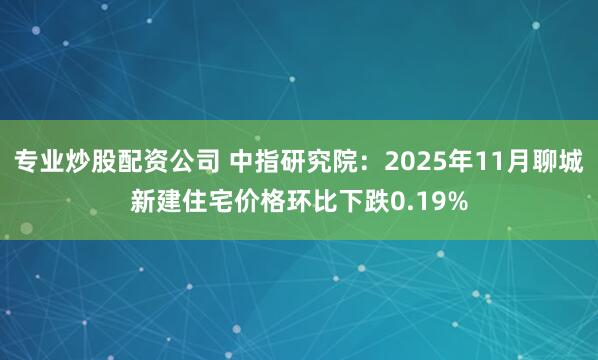 专业炒股配资公司 中指研究院：2025年11月聊城新建住宅价格环比下跌0.19%