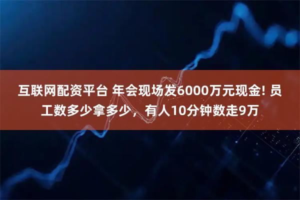 互联网配资平台 年会现场发6000万元现金! 员工数多少拿多少，有人10分钟数走9万