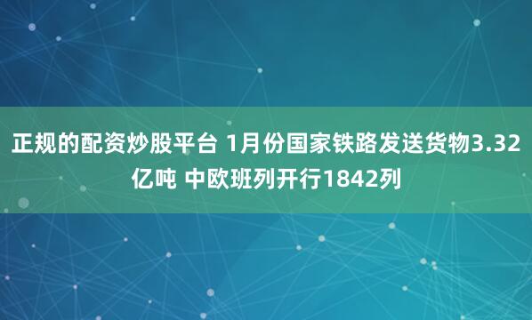 正规的配资炒股平台 1月份国家铁路发送货物3.32亿吨 中欧班列开行1842列