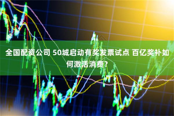 全国配资公司 50城启动有奖发票试点 百亿奖补如何激活消费？