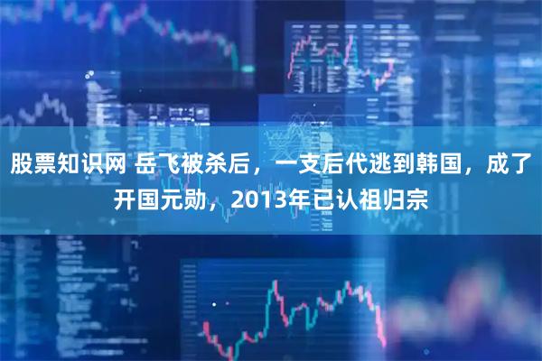 股票知识网 岳飞被杀后,一支后代逃到韩国,成了开国元勋,2013年已认祖归宗