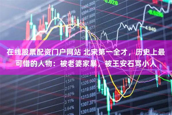 在线股票配资门户网站 北宋第一全才，历史上最可惜的人物：被老婆家暴，被王安石骂小人