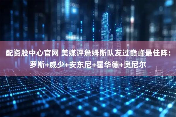 配资股中心官网 美媒评詹姆斯队友过巅峰最佳阵：罗斯+威少+安东尼+霍华德+奥尼尔
