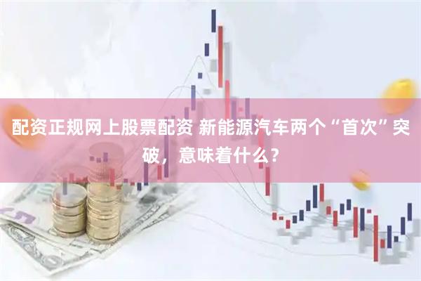 配资正规网上股票配资 新能源汽车两个“首次”突破，意味着什么？