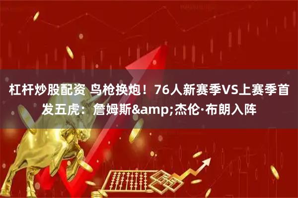 杠杆炒股配资 鸟枪换炮！76人新赛季VS上赛季首发五虎：詹姆斯&杰伦·布朗入阵