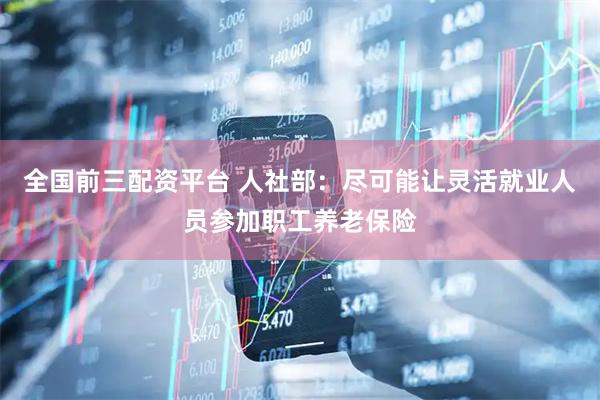 全国前三配资平台 人社部：尽可能让灵活就业人员参加职工养老保险